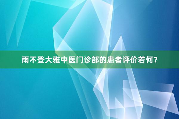 雨不登大雅中医门诊部的患者评价若何？