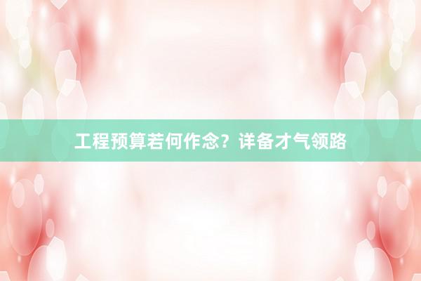 工程预算若何作念？详备才气领路
