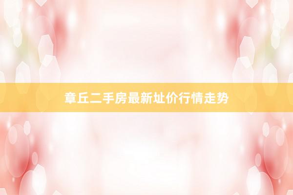 章丘二手房最新址价行情走势